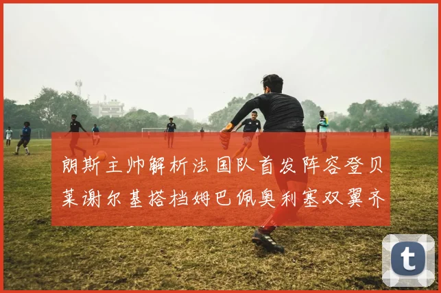 朗斯主帅解析法国队首发阵容登贝莱谢尔基搭档姆巴佩奥利塞双翼齐飞
