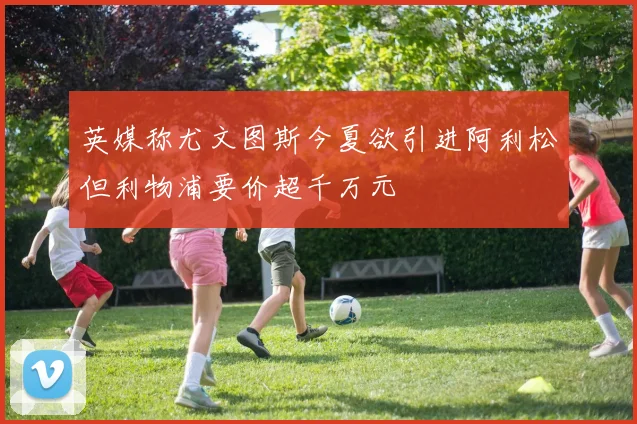英媒称尤文图斯今夏欲引进阿利松但利物浦要价超千万元