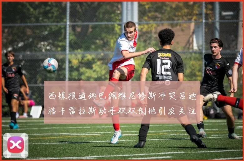 西媒报道姆巴佩维尼修斯冲突吕迪格卡雷拉斯动手双双倒地引发关注