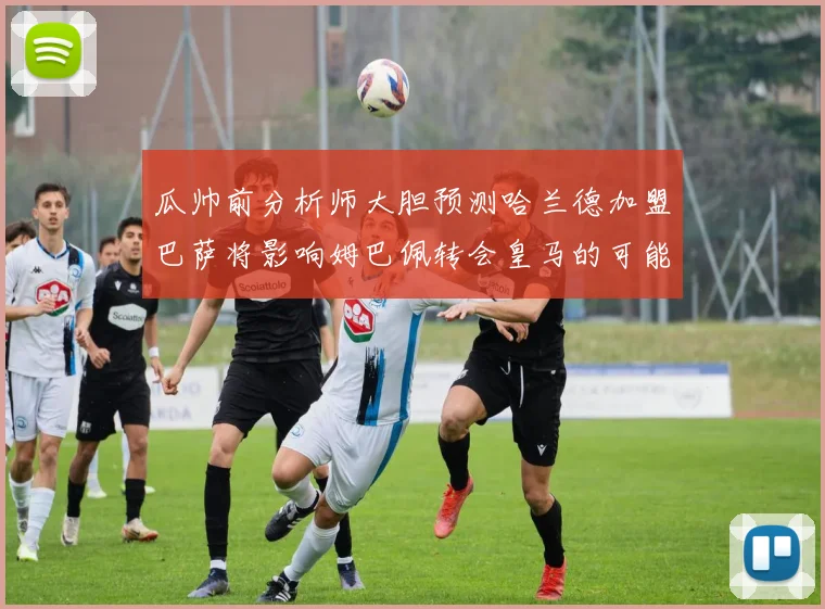 瓜帅前分析师大胆预测哈兰德加盟巴萨将影响姆巴佩转会皇马的可能性