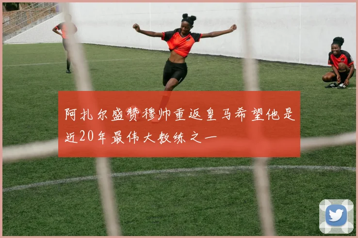 阿扎尔盛赞穆帅重返皇马希望他是近20年最伟大教练之一