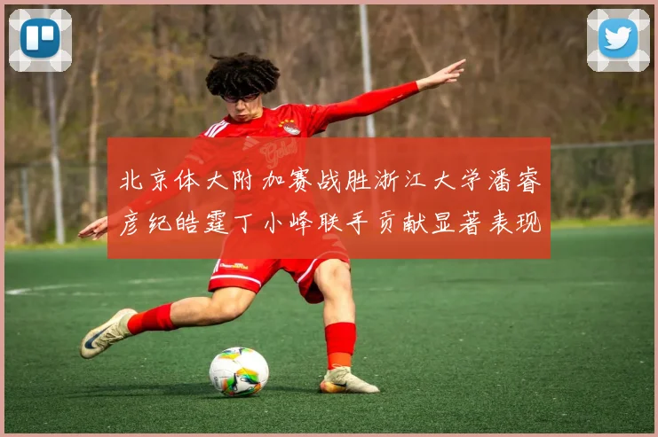 北京体大附加赛战胜浙江大学潘睿彦纪皓霆丁小峰联手贡献显著表现