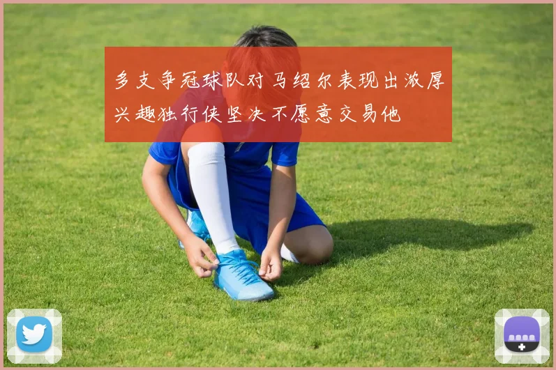 多支争冠球队对马绍尔表现出浓厚兴趣独行侠坚决不愿意交易他