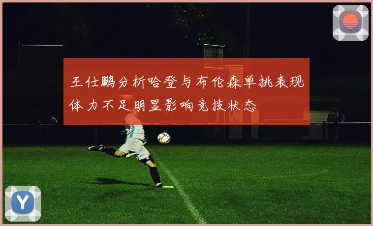 王仕鹏分析哈登与布伦森单挑表现体力不足明显影响竞技状态