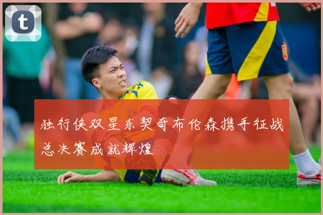 独行侠双星东契奇布伦森携手征战总决赛成就辉煌