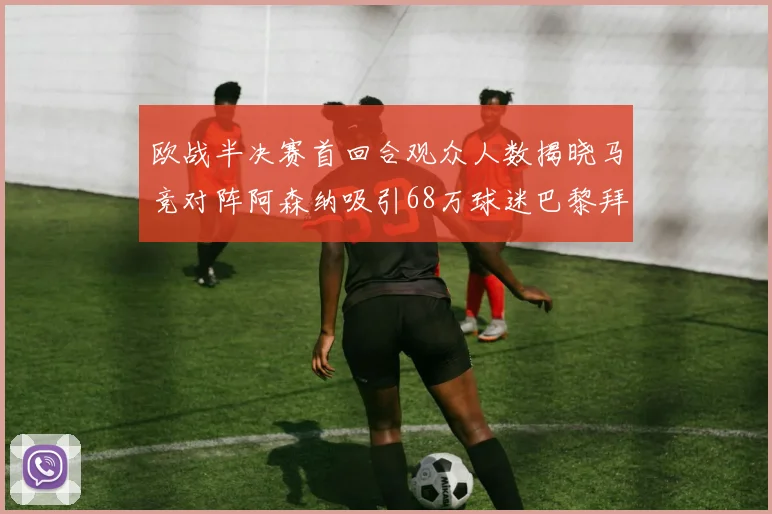 欧战半决赛首回合观众人数揭晓马竞对阵阿森纳吸引68万球迷巴黎拜仁紧随其后